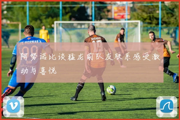 阿努诺比谈猛龙前队友联系感受激动与喜悦