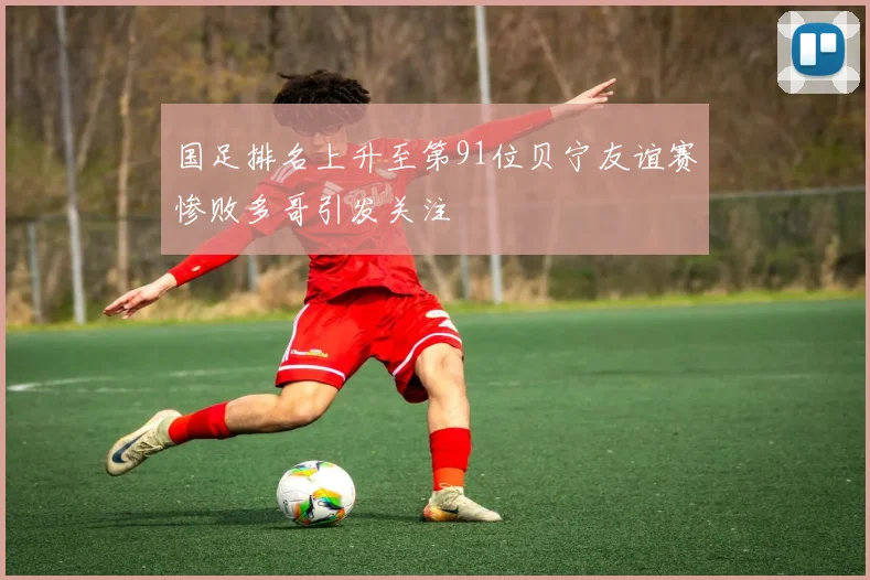 国足排名上升至第91位贝宁友谊赛惨败多哥引发关注