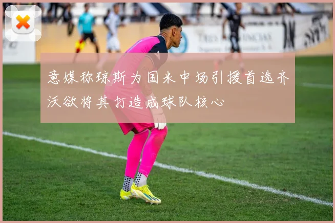 意媒称琼斯为国米中场引援首选齐沃欲将其打造成球队核心