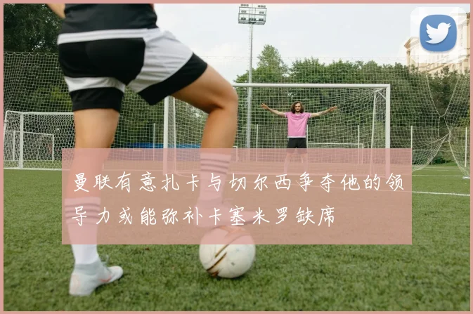 曼联有意扎卡与切尔西争夺他的领导力或能弥补卡塞米罗缺席