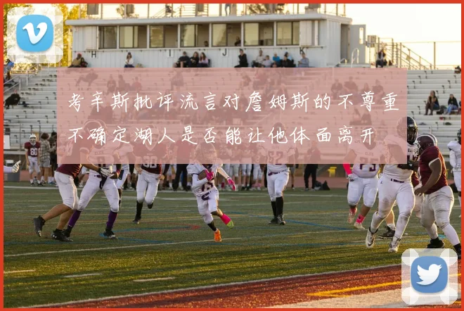 考辛斯批评流言对詹姆斯的不尊重不确定湖人是否能让他体面离开