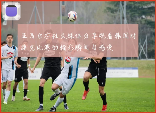 亚马尔在社交媒体分享观看韩国对捷克比赛的精彩瞬间与感受