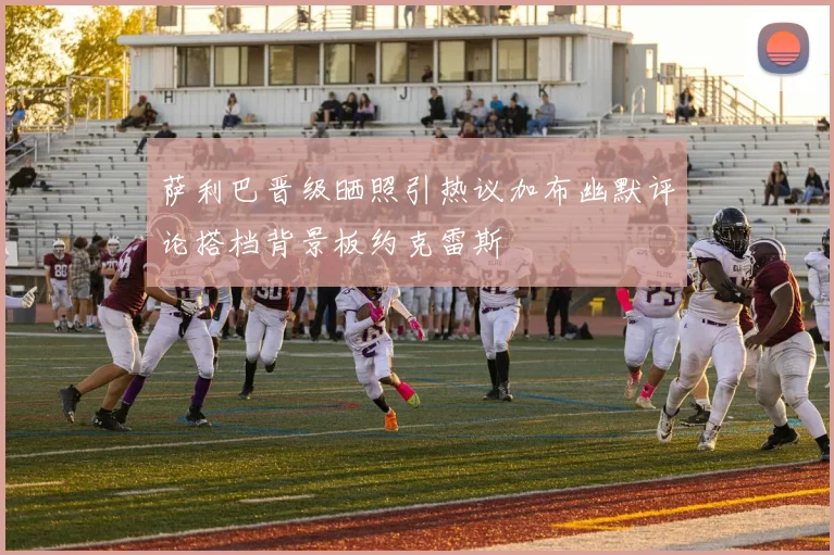 萨利巴晋级晒照引热议加布幽默评论搭档背景板约克雷斯