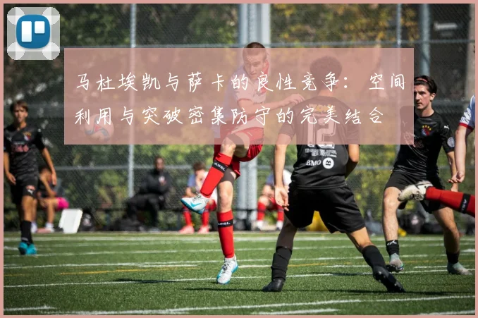 马杜埃凯与萨卡的良性竞争：空间利用与突破密集防守的完美结合