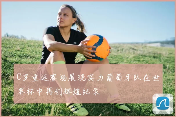 C罗重返赛场展现实力葡萄牙队在世界杯中再创辉煌纪录