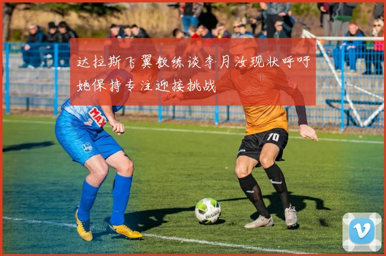 达拉斯飞翼教练谈李月汝现状呼吁她保持专注迎接挑战
