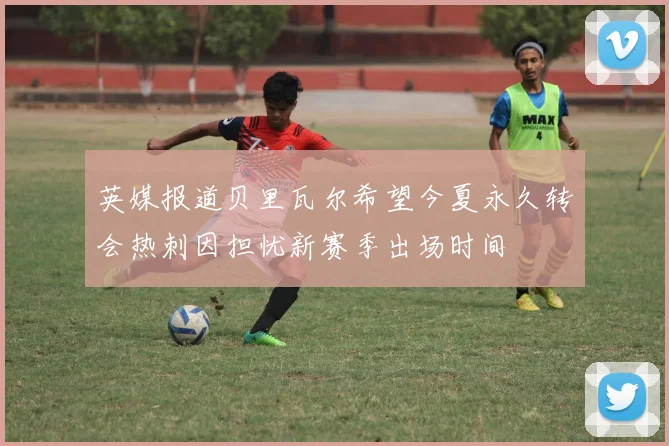 英媒报道贝里瓦尔希望今夏永久转会热刺因担忧新赛季出场时间