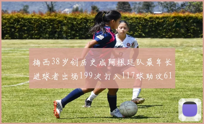 梅西38岁创历史成阿根廷队最年长进球者出场199次打入117球助攻61次