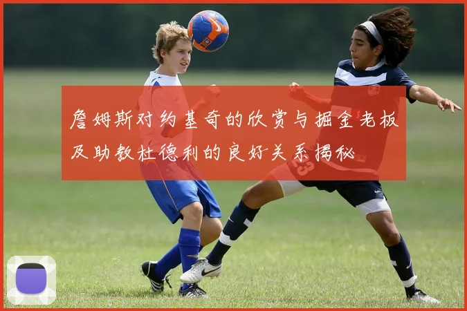 詹姆斯对约基奇的欣赏与掘金老板及助教杜德利的良好关系揭秘