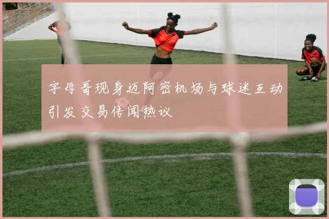 字母哥现身迈阿密机场与球迷互动引发交易传闻热议