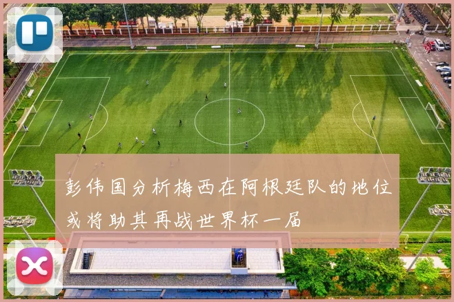 彭伟国分析梅西在阿根廷队的地位或将助其再战世界杯一届