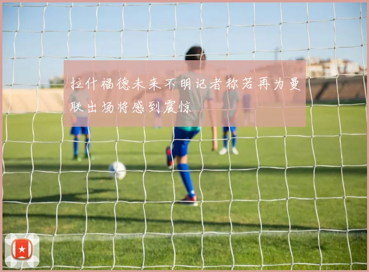 拉什福德未来不明记者称若再为曼联出场将感到震惊